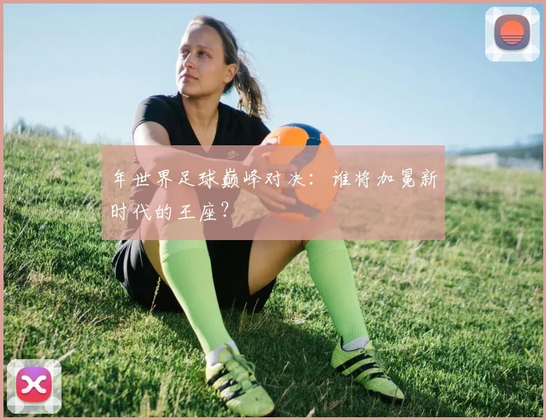 年世界足球巅峰对决：谁将加冕新时代的王座？