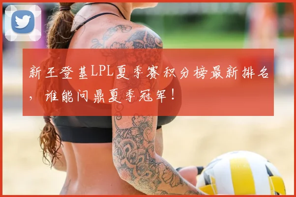 新王登基LPL夏季赛积分榜最新排名，谁能问鼎夏季冠军！