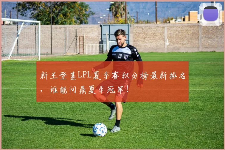 新王登基LPL夏季赛积分榜最新排名,谁能问鼎夏季冠军!