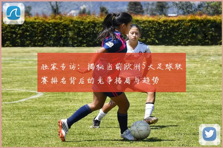 独家专访:揭秘当前欧洲5大足球联赛排名背后的竞争格局与趋势