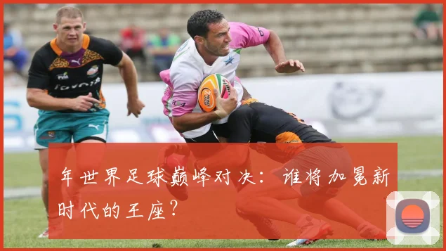 年世界足球巅峰对决:谁将加冕新时代的王座?