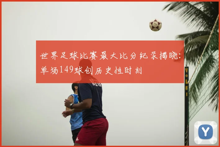 世界足球比赛最大比分纪录揭晓：单场149球创历史性时刻